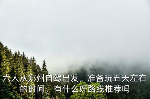 六人從鄭州自駕出發，準備玩五天左右的時間，有什么好路線推薦嗎
