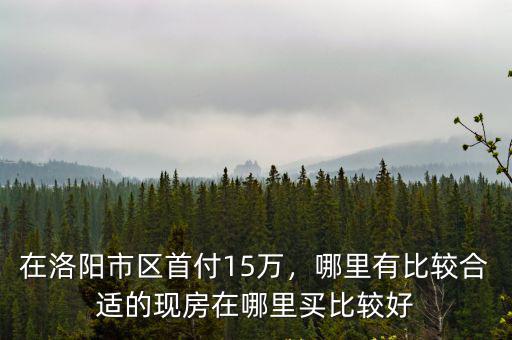 在洛陽市區(qū)首付15萬，哪里有比較合適的現(xiàn)房在哪里買比較好