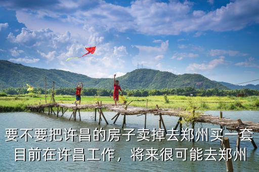 要不要把許昌的房子賣掉去鄭州買一套目前在許昌工作，將來很可能去鄭州