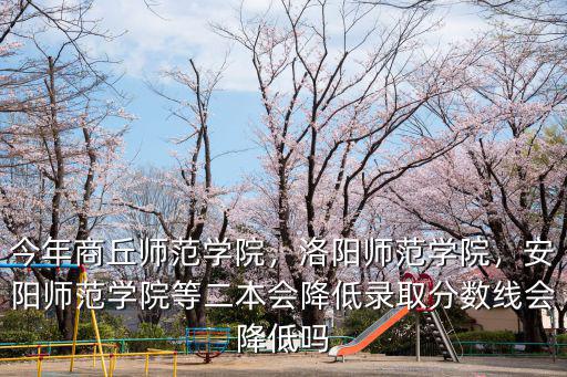 今年商丘師范學院，洛陽師范學院，安陽師范學院等二本會降低錄取分數線會降低嗎