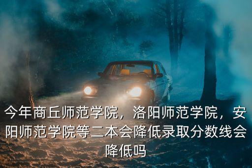 今年商丘師范學院，洛陽師范學院，安陽師范學院等二本會降低錄取分數線會降低嗎
