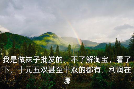 我是做襪子批發的，不了解淘寶，看了下，十元五雙甚至十雙的都有，利潤在哪