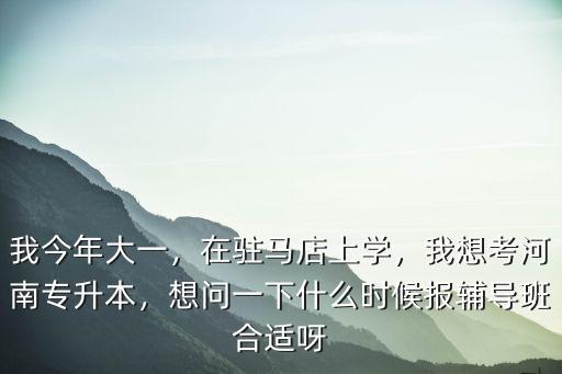 我今年大一，在駐馬店上學，我想考河南專升本，想問一下什么時候報輔導班合適呀