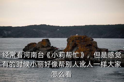 河南臺小莉幫忙怎么樣,經常看河南臺《小莉幫忙》
