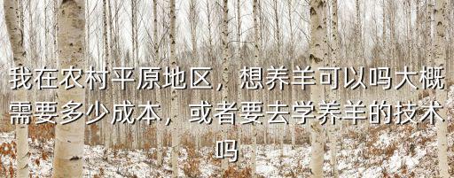 我在農(nóng)村平原地區(qū)，想養(yǎng)羊可以嗎大概需要多少成本，或者要去學(xué)養(yǎng)羊的技術(shù)嗎