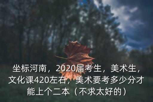 坐標(biāo)河南，2020屆考生，美術(shù)生，文化課420左右，美術(shù)要考多少分才能上個(gè)二本（不求太好的）
