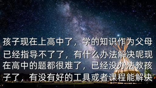 孩子現(xiàn)在上高中了，學(xué)的知識作為父母已經(jīng)指導(dǎo)不了了，有什么辦法解決呢現(xiàn)在高中的題都很難了，已經(jīng)沒辦法教孩子了，有沒有好的工具或者課程能解決