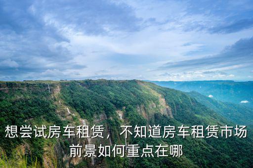 想嘗試房車租賃，不知道房車租賃市場前景如何重點在哪