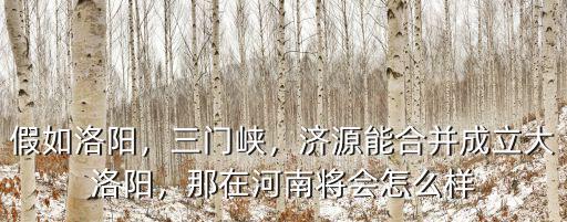 假如洛陽，三門峽，濟源能合并成立大洛陽，那在河南將會怎么樣