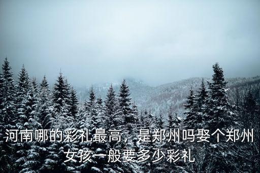 河南哪的彩禮最高，是鄭州嗎娶個鄭州女孩一般要多少彩禮