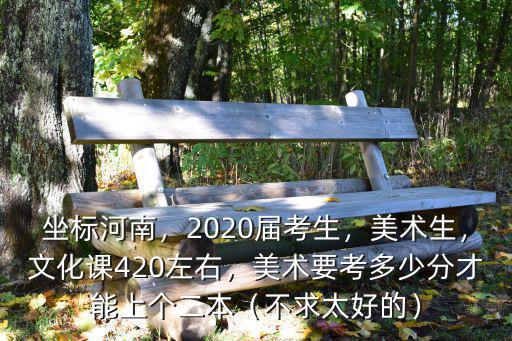 坐標(biāo)河南，2020屆考生，美術(shù)生，文化課420左右，美術(shù)要考多少分才能上個(gè)二本（不求太好的）