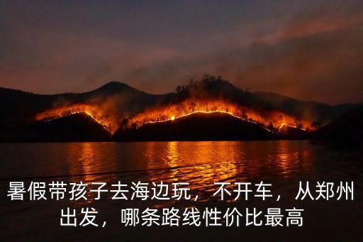 暑假帶孩子去海邊玩，不開車，從鄭州出發，哪條路線性價比最高