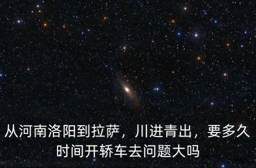 從河南洛陽到拉薩，川進青出，要多久時間開轎車去問題大嗎
