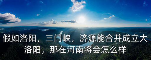 假如洛陽，三門峽，濟源能合并成立大洛陽，那在河南將會怎么樣