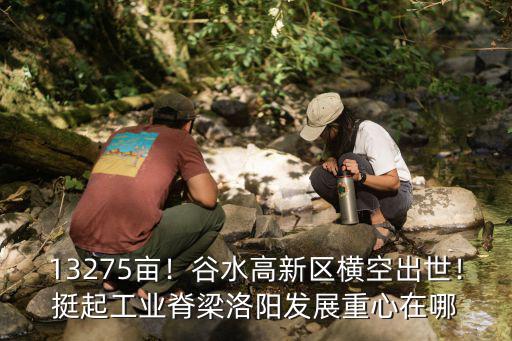 13275畝！谷水高新區橫空出世！挺起工業脊梁洛陽發展重心在哪