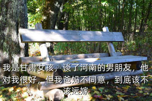 我是甘肅女孩，談了河南的男朋友，他對我很好，但我爸媽不同意，到底該不該遠嫁