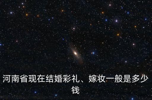 河南省現在結婚彩禮、嫁妝一般是多少錢