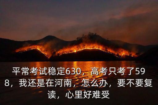 平常考試穩定630，高考只考了598，我還是在河南，怎么辦，要不要復讀，心里好難受