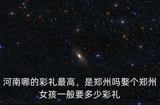 河南哪的彩禮最高，是鄭州嗎娶個鄭州女孩一般要多少彩禮