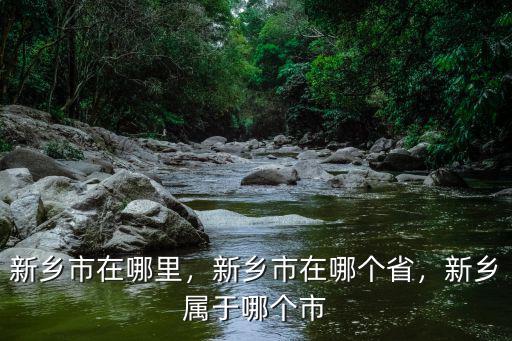 新鄉(xiāng)市在哪里，新鄉(xiāng)市在哪個省，新鄉(xiāng)屬于哪個市