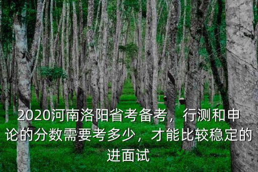 2020河南洛陽省考備考，行測和申論的分數需要考多少，才能比較穩定的進面試