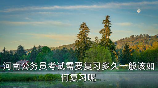 河南公務員考試需要復習多久一般該如何復習呢