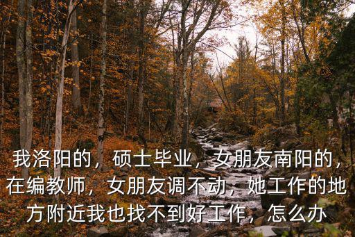 我洛陽的，碩士畢業，女朋友南陽的，在編教師，女朋友調不動，她工作的地方附近我也找不到好工作，怎么辦