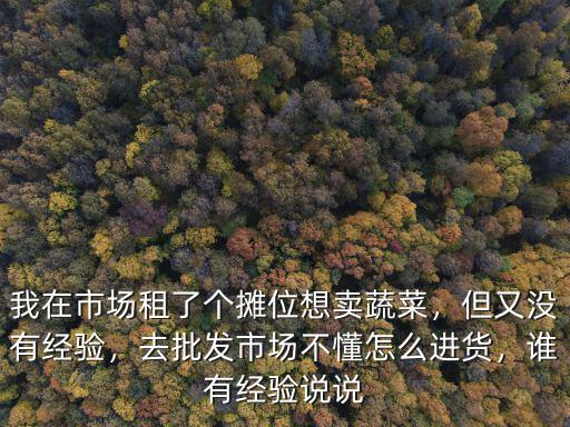 我在市場租了個攤位想賣蔬菜，但又沒有經驗，去批發市場不懂怎么進貨，誰有經驗說說