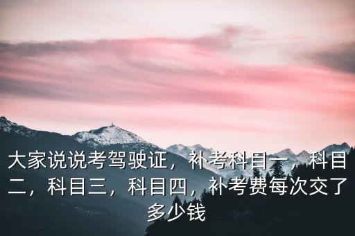 大家說說考駕駛證，補(bǔ)考科目一，科目二，科目三，科目四，補(bǔ)考費(fèi)每次交了多少錢