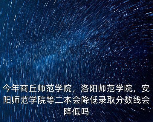 今年商丘師范學院，洛陽師范學院，安陽師范學院等二本會降低錄取分數線會降低嗎
