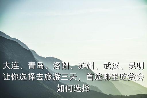 大連、青島、洛陽、蘇州、武漢、昆明讓你選擇去旅游三天，首選哪里吃貨會如何選擇