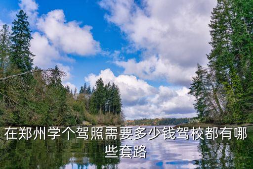 在鄭州學大車要多少錢,在鄭州學個駕照需要多少錢