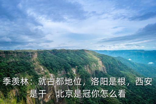 季羨林：就古都地位，洛陽是根，西安是干，北京是冠你怎么看