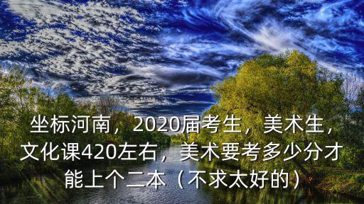 坐標(biāo)河南，2020屆考生，美術(shù)生，文化課420左右，美術(shù)要考多少分才能上個(gè)二本（不求太好的）
