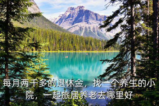 每月兩千多的退休金，找一個(gè)養(yǎng)生的小院，一起旅居養(yǎng)老去哪里好