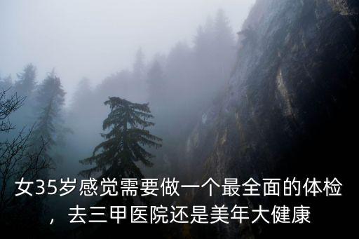 女35歲感覺需要做一個最全面的體檢，去三甲醫院還是美年大健康