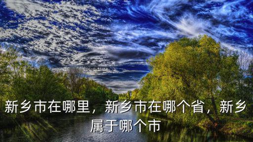 新鄉市在哪里，新鄉市在哪個省，新鄉屬于哪個市