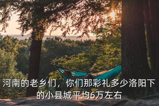 河南的老鄉(xiāng)們，你們那彩禮多少洛陽下的小縣城平均6萬左右