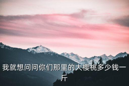 我就想問問你們那里的大櫻桃多少錢一斤