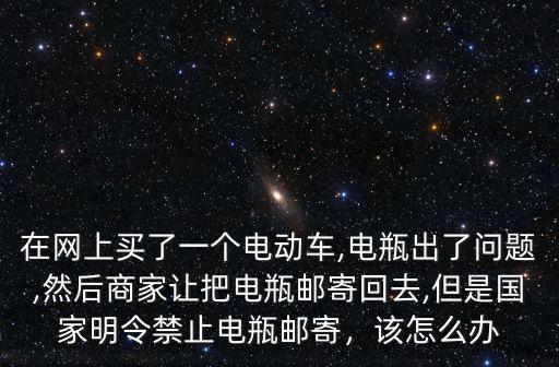 在網上買了一個電動車,電瓶出了問題,然后商家讓把電瓶郵寄回去,但是國家明令禁止電瓶郵寄，該怎么辦