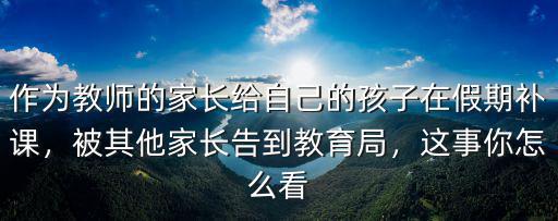 作為教師的家長給自己的孩子在假期補課，被其他家長告到教育局，這事你怎么看