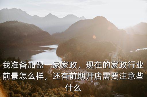 我準備加盟一家家政，現在的家政行業前景怎么樣，還有前期開店需要注意些什么