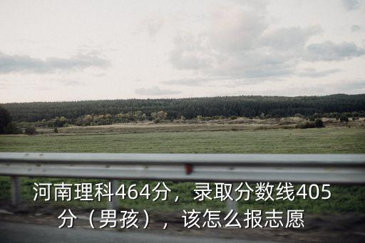 河南理科464分，錄取分?jǐn)?shù)線405分（男孩），該怎么報(bào)志愿