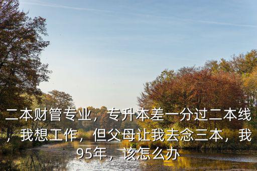 二本財管專業，專升本差一分過二本線，我想工作，但父母讓我去念三本，我95年，該怎么辦