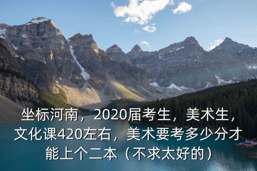 坐標河南，2020屆考生，美術生，文化課420左右，美術要考多少分才能上個二本（不求太好的）