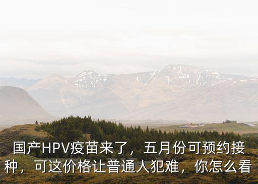國產HPV疫苗來了，五月份可預約接種，可這價格讓普通人犯難，你怎么看