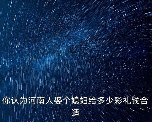 你認為河南人娶個媳婦給多少彩禮錢合適