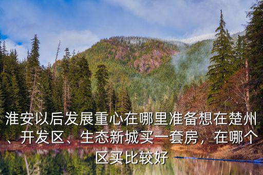 淮安以后發(fā)展重心在哪里準備想在楚州、開發(fā)區(qū)、生態(tài)新城買一套房，在哪個區(qū)買比較好
