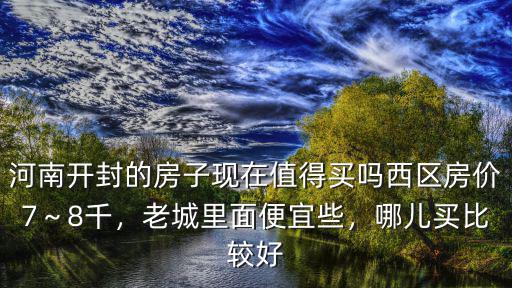 河南開封的房子現在值得買嗎西區房價7～8千，老城里面便宜些，哪兒買比較好