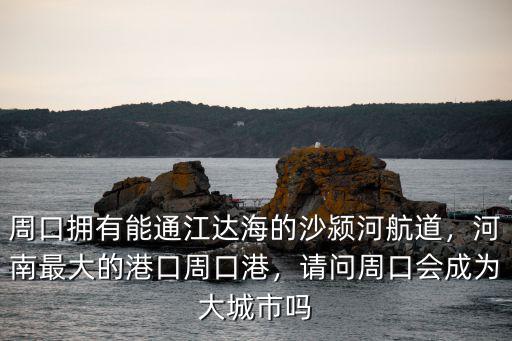 周口擁有能通江達海的沙潁河航道，河南最大的港口周口港，請問周口會成為大城市嗎